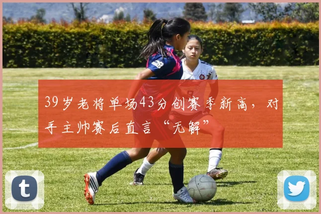 39岁老将单场43分创赛季新高,对手主帅赛后直言“无解” - 半岛体育APP下载